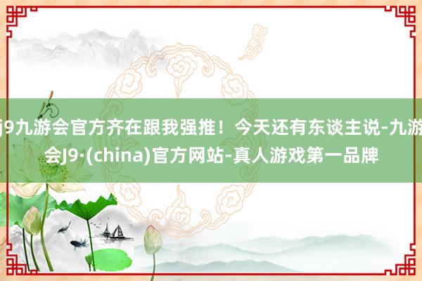 j9九游会官方齐在跟我强推！今天还有东谈主说-九游会J9·(china)官方网站-真人游戏第一品牌