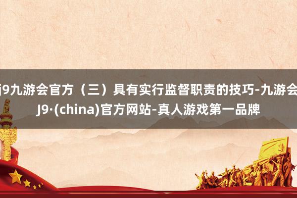 j9九游会官方（三）具有实行监督职责的技巧-九游会J9·(china)官方网站-真人游戏第一品牌