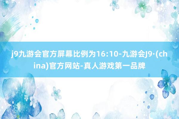 j9九游会官方屏幕比例为16:10-九游会J9·(china)官方网站-真人游戏第一品牌