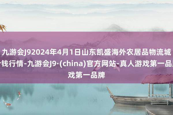 九游会J92024年4月1日山东凯盛海外农居品物流城价钱行情-九游会J9·(china)官方网站-真人游戏第一品牌