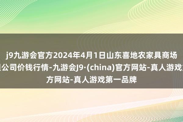 j9九游会官方2024年4月1日山东喜地农家具商场惩处有限公司价钱行情-九游会J9·(china)官方网站-真人游戏第一品牌