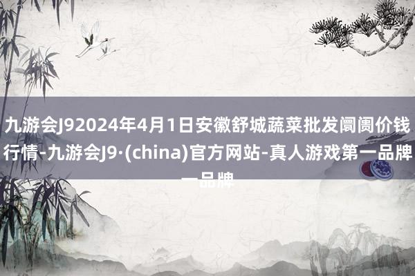 九游会J92024年4月1日安徽舒城蔬菜批发阛阓价钱行情-九游会J9·(china)官方网站-真人游戏第一品牌