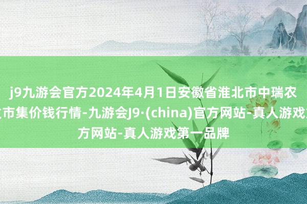 j9九游会官方2024年4月1日安徽省淮北市中瑞农居品批发市集价钱行情-九游会J9·(china)官方网站-真人游戏第一品牌