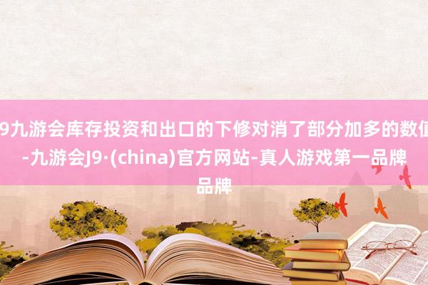 j9九游会库存投资和出口的下修对消了部分加多的数值-九游会J9·(china)官方网站-真人游戏第一品牌