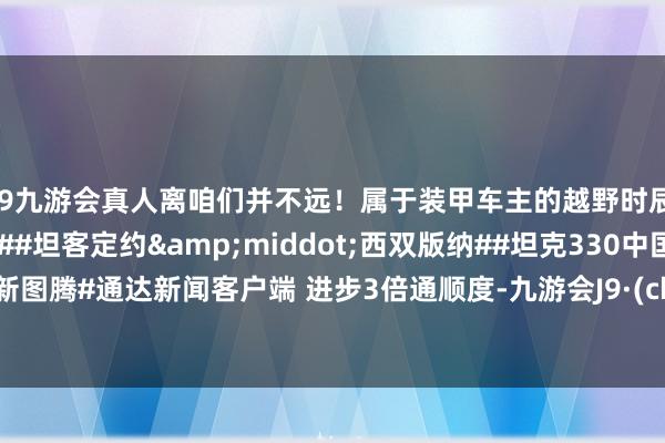 j9九游会真人离咱们并不远！属于装甲车主的越野时辰 #好汉柔情并肩同业##坦客定约&middot;西双版纳##坦克330中国越野新图腾#通达新闻客户端 进步3倍通顺度-九游会J9·(china)官方网站-真人游戏第一品牌