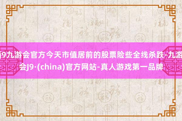 j9九游会官方今天市值居前的股票险些全线杀跌-九游会J9·(china)官方网站-真人游戏第一品牌