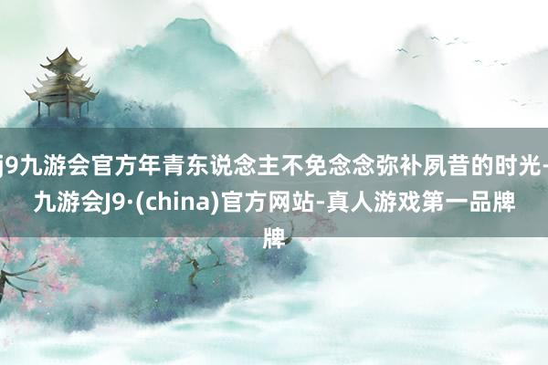 j9九游会官方年青东说念主不免念念弥补夙昔的时光-九游会J9·(china)官方网站-真人游戏第一品牌