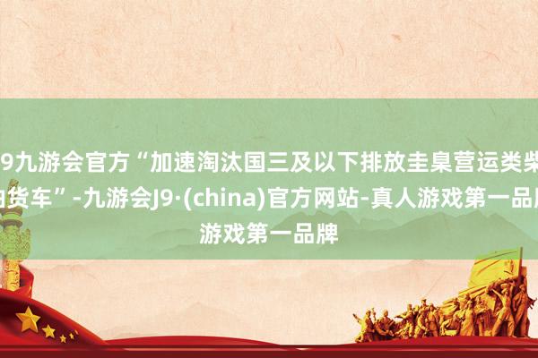 j9九游会官方“加速淘汰国三及以下排放圭臬营运类柴油货车”-九游会J9·(china)官方网站-真人游戏第一品牌