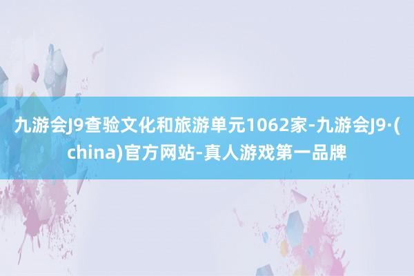 九游会J9查验文化和旅游单元1062家-九游会J9·(china)官方网站-真人游戏第一品牌