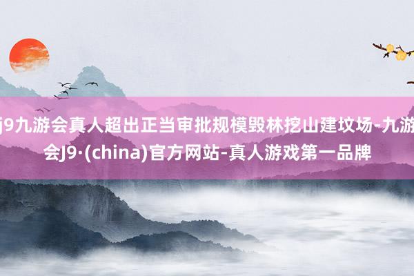 j9九游会真人超出正当审批规模毁林挖山建坟场-九游会J9·(china)官方网站-真人游戏第一品牌