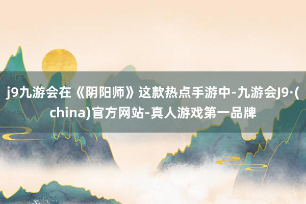 j9九游会在《阴阳师》这款热点手游中-九游会J9·(china)官方网站-真人游戏第一品牌