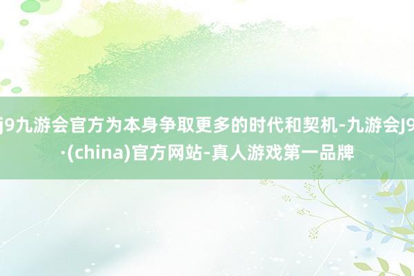 j9九游会官方为本身争取更多的时代和契机-九游会J9·(china)官方网站-真人游戏第一品牌