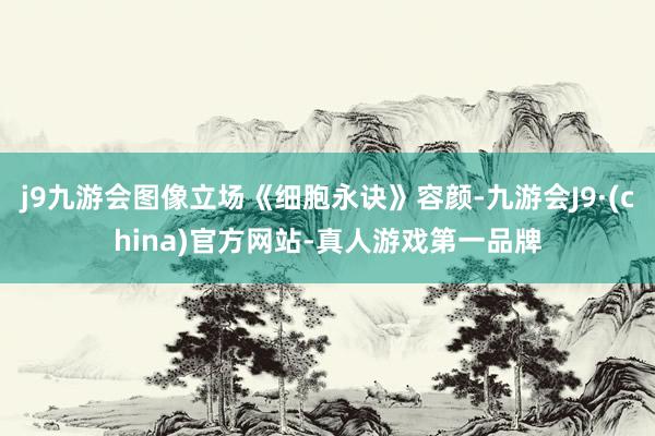 j9九游会图像立场《细胞永诀》容颜-九游会J9·(china)官方网站-真人游戏第一品牌