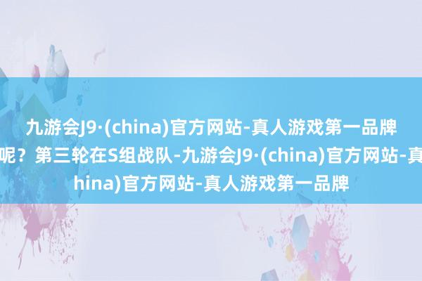 九游会J9·(china)官方网站-真人游戏第一品牌又会无缘季后赛呢？第三轮在S组战队-九游会J9·(china)官方网站-真人游戏第一品牌