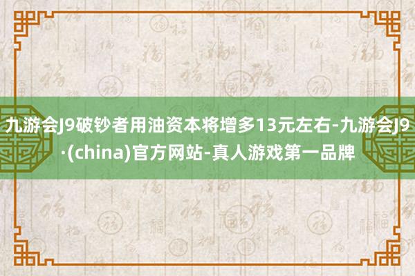 九游会J9破钞者用油资本将增多13元左右-九游会J9·(china)官方网站-真人游戏第一品牌