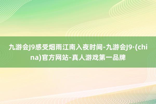 九游会J9感受烟雨江南入夜时间-九游会J9·(china)官方网站-真人游戏第一品牌