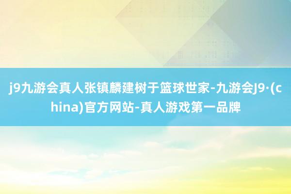 j9九游会真人张镇麟建树于篮球世家-九游会J9·(china)官方网站-真人游戏第一品牌