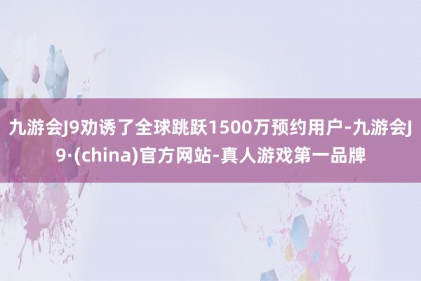 九游会J9劝诱了全球跳跃1500万预约用户-九游会J9·(china)官方网站-真人游戏第一品牌