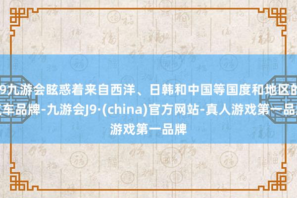 j9九游会眩惑着来自西洋、日韩和中国等国度和地区的汽车品牌-九游会J9·(china)官方网站-真人游戏第一品牌