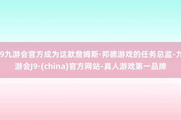 j9九游会官方成为这款詹姆斯·邦德游戏的任务总监-九游会J9·(china)官方网站-真人游戏第一品牌