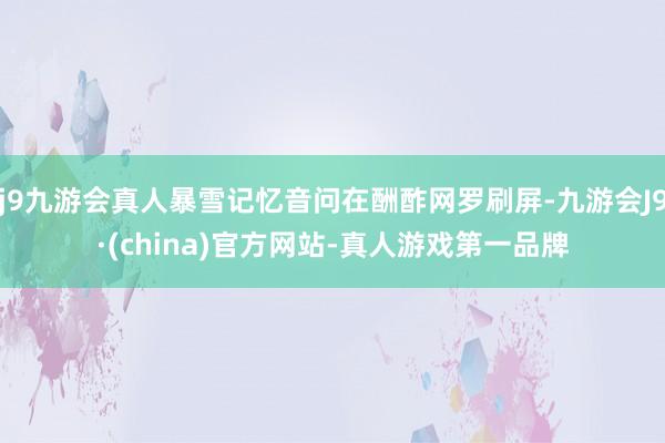 j9九游会真人暴雪记忆音问在酬酢网罗刷屏-九游会J9·(china)官方网站-真人游戏第一品牌