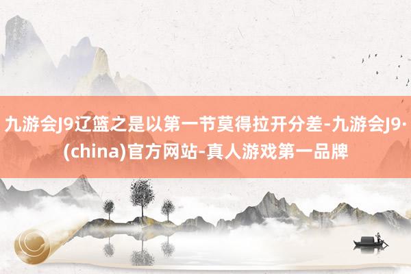 九游会J9辽篮之是以第一节莫得拉开分差-九游会J9·(china)官方网站-真人游戏第一品牌