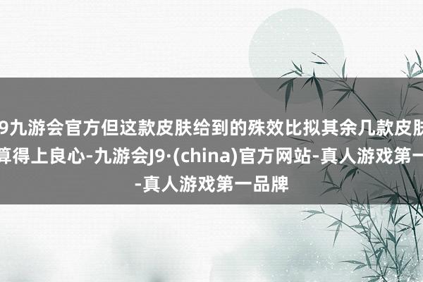 j9九游会官方但这款皮肤给到的殊效比拟其余几款皮肤殊效算得上良心-九游会J9·(china)官方网站-真人游戏第一品牌