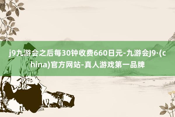 j9九游会之后每30钟收费660日元-九游会J9·(china)官方网站-真人游戏第一品牌