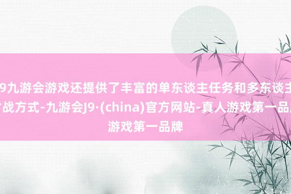 j9九游会游戏还提供了丰富的单东谈主任务和多东谈主对战方式-九游会J9·(china)官方网站-真人游戏第一品牌