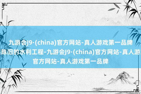 九游会J9·(china)官方网站-真人游戏第一品牌参不雅这座陈旧的水利工程-九游会J9·(china)官方网站-真人游戏第一品牌