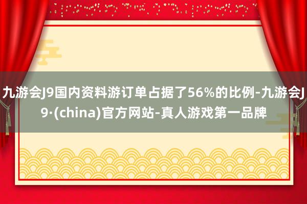 九游会J9国内资料游订单占据了56%的比例-九游会J9·(china)官方网站-真人游戏第一品牌