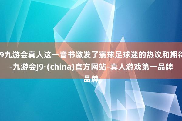 j9九游会真人这一音书激发了寰球足球迷的热议和期待-九游会J9·(china)官方网站-真人游戏第一品牌