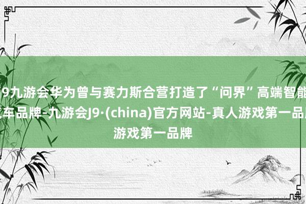 j9九游会华为曾与赛力斯合营打造了“问界”高端智能汽车品牌-九游会J9·(china)官方网站-真人游戏第一品牌