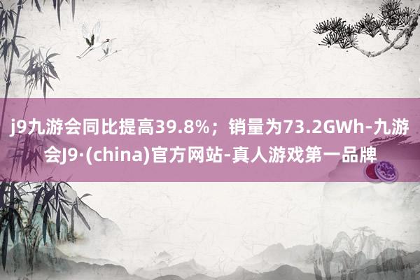 j9九游会同比提高39.8%；销量为73.2GWh-九游会J9·(china)官方网站-真人游戏第一品牌