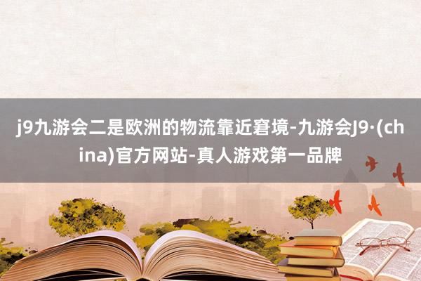 j9九游会二是欧洲的物流靠近窘境-九游会J9·(china)官方网站-真人游戏第一品牌