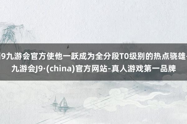 j9九游会官方使他一跃成为全分段T0级别的热点骁雄-九游会J9·(china)官方网站-真人游戏第一品牌