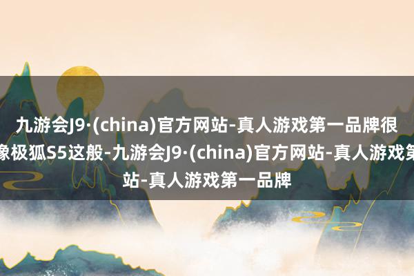 九游会J9·(china)官方网站-真人游戏第一品牌很难找到像极狐S5这般-九游会J9·(china)官方网站-真人游戏第一品牌