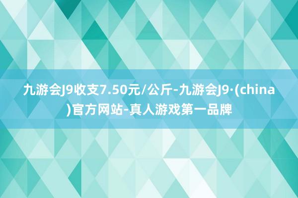 九游会J9收支7.50元/公斤-九游会J9·(china)官方网站-真人游戏第一品牌