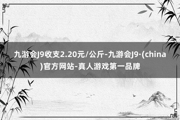 九游会J9收支2.20元/公斤-九游会J9·(china)官方网站-真人游戏第一品牌