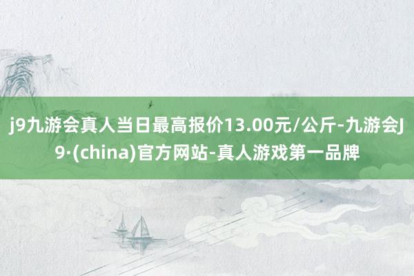 j9九游会真人当日最高报价13.00元/公斤-九游会J9·(china)官方网站-真人游戏第一品牌