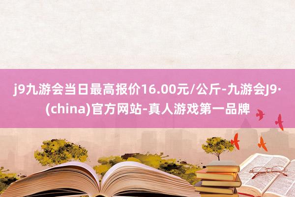 j9九游会当日最高报价16.00元/公斤-九游会J9·(china)官方网站-真人游戏第一品牌