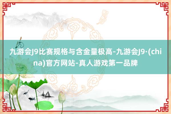 九游会J9比赛规格与含金量极高-九游会J9·(china)官方网站-真人游戏第一品牌