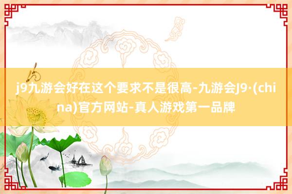 j9九游会好在这个要求不是很高-九游会J9·(china)官方网站-真人游戏第一品牌