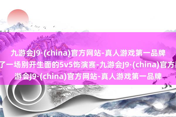 九游会J9·(china)官方网站-真人游戏第一品牌与决赛参赛选手还进行了一场别开生面的5v5饰演赛-九游会J9·(china)官方网站-真人游戏第一品牌