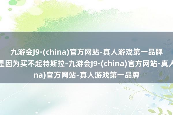 九游会J9·(china)官方网站-真人游戏第一品牌他们示意并不是因为买不起特斯拉-九游会J9·(china)官方网站-真人游戏第一品牌