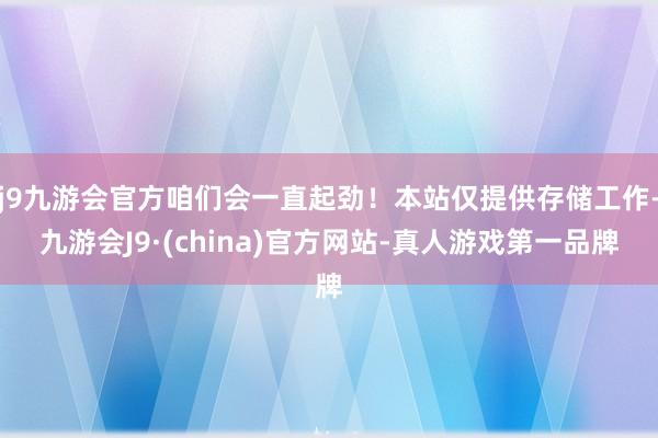 j9九游会官方咱们会一直起劲！本站仅提供存储工作-九游会J9·(china)官方网站-真人游戏第一品牌