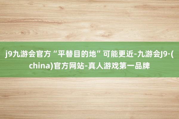 j9九游会官方“平替目的地”可能更近-九游会J9·(china)官方网站-真人游戏第一品牌