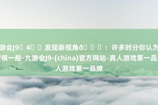 九游会J9	4️⃣发现新视角🌊：许多时分你认为宇宙很一般-九游会J9·(china)官方网站-真人游戏第一品牌