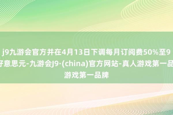 j9九游会官方并在4月13日下调每月订阅费50%至99好意思元-九游会J9·(china)官方网站-真人游戏第一品牌