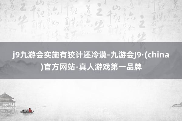 j9九游会　　实施有狡计还冷漠-九游会J9·(china)官方网站-真人游戏第一品牌